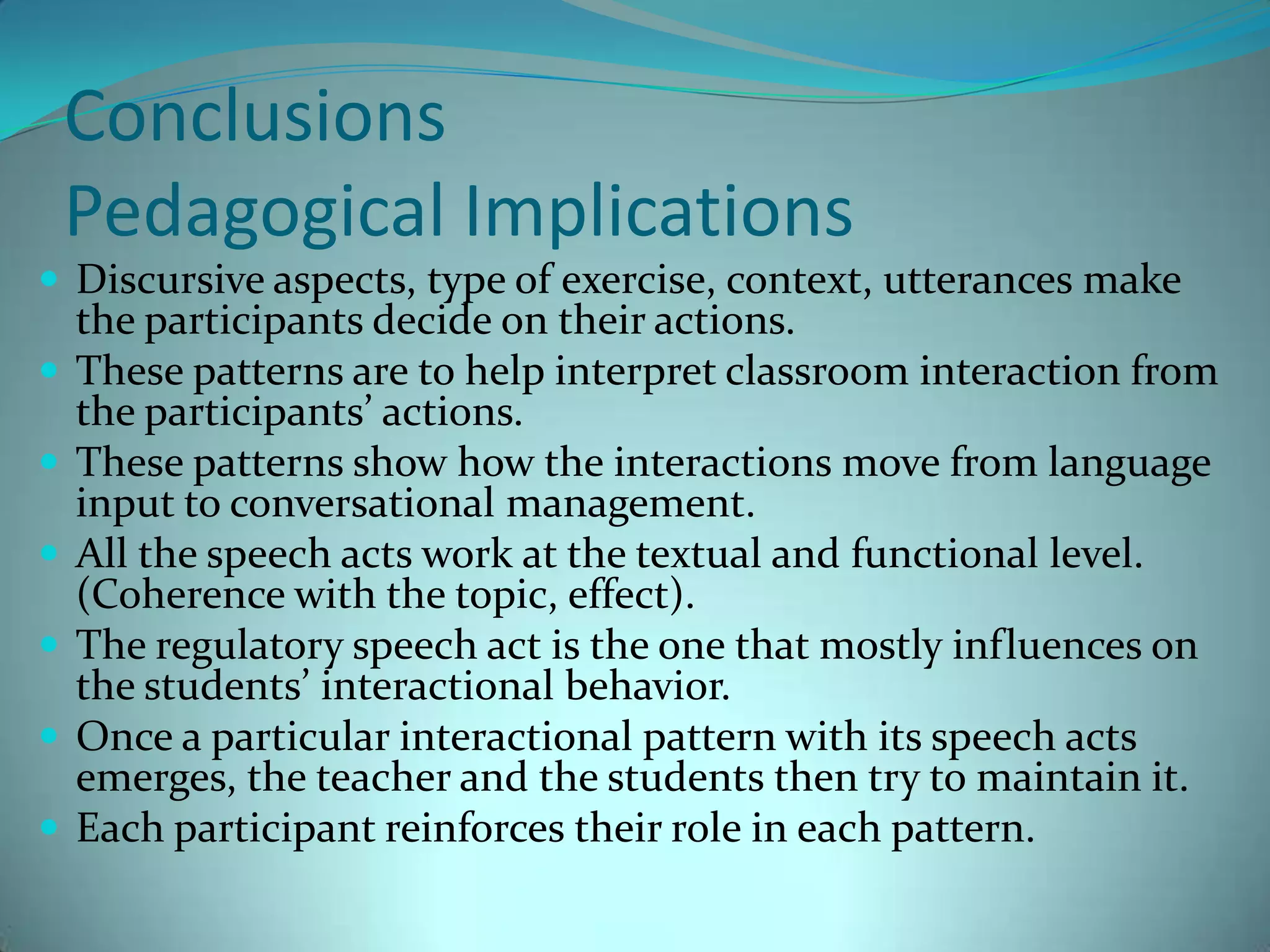 ConclusionsPedagogical ImplicationsDiscursive aspects, type of exercise, context, utterances make the participants decide on their actions.These patterns are to help interpret classroom interaction from the participants’ actions.These patterns show how the interactions move from language input to conversational management.All the speech acts work at the textual and functional level. (Coherence with the topic, effect).The regulatory speech act is the one that mostly influences on the students’ interactional behavior.Once a particular interactional pattern with its speech acts emerges, the teacher and the students then try to maintain it.Each participant reinforces their role in each pattern.