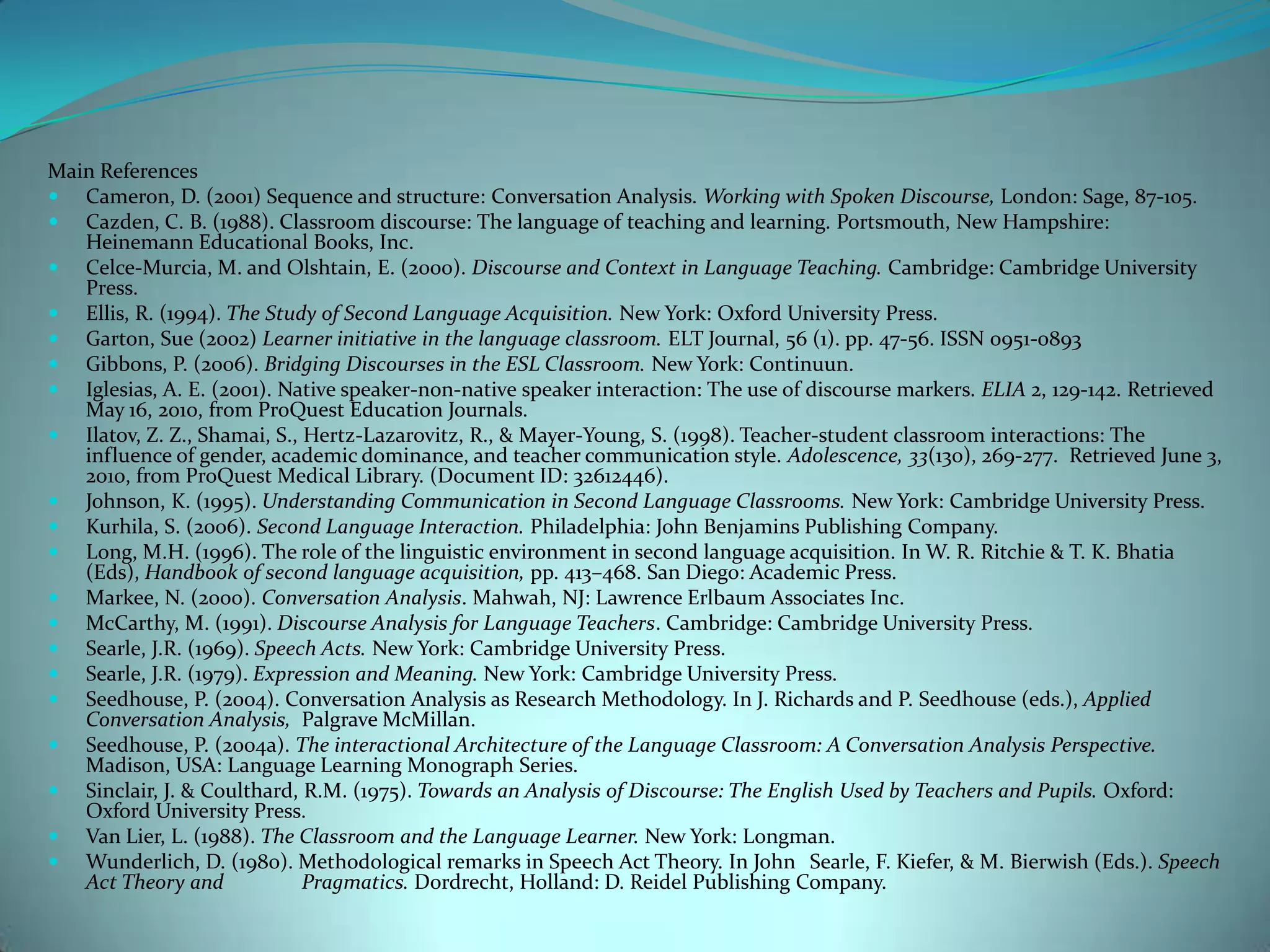 Main ReferencesCameron, D. (2001) Sequence and structure: Conversation Analysis. Working with Spoken Discourse, London: Sage, 87-105.Cazden, C. B. (1988). Classroom discourse: The language of teaching and learning. Portsmouth, New Hampshire: HeinemannEducationalBooks, Inc.Celce-Murcia, M. and Olshtain, E. (2000). Discourse and Context in Language Teaching. Cambridge: Cambridge University Press.Ellis, R. (1994). The Study of Second Language Acquisition. New York: Oxford University Press. Garton, Sue (2002) Learner initiative in the language classroom. ELT Journal, 56 (1). pp. 47-56. ISSN 0951-0893Gibbons, P. (2006). Bridging Discourses in the ESL Classroom. New York: Continuun.Iglesias, A. E. (2001). Native speaker-non-native speaker interaction: The use of discourse markers. ELIA 2, 129-142. Retrieved May 16, 2010, from ProQuest Education Journals. Ilatov, Z. Z., Shamai, S., Hertz-Lazarovitz, R., & Mayer-Young, S. (1998). Teacher-student classroom interactions: The influence of gender, academic dominance, and teacher communication style. Adolescence, 33(130), 269-277.  Retrieved June 3, 2010, from ProQuest Medical Library. (Document ID: 32612446).Johnson, K. (1995). Understanding Communication in Second Language Classrooms. New York: Cambridge University Press. Kurhila, S. (2006). Second Language Interaction. Philadelphia: John Benjamins Publishing Company. Long, M.H. (1996). The role of the linguistic environment in second language acquisition. In W. R. Ritchie & T. K. Bhatia (Eds), Handbook of second language acquisition, pp. 413–468. San Diego: Academic Press.Markee, N. (2000). Conversation Analysis. Mahwah, NJ: Lawrence Erlbaum Associates Inc.McCarthy, M. (1991). Discourse Analysis for Language Teachers. Cambridge: Cambridge University Press.Searle, J.R. (1969). Speech Acts. New York: Cambridge University Press.Searle, J.R. (1979). Expression and Meaning. New York: Cambridge University Press.Seedhouse, P. (2004). Conversation Analysis as Research Methodology. In J. Richards and P. Seedhouse (eds.), Applied Conversation Analysis, 	Palgrave McMillan.Seedhouse, P. (2004a). The interactional Architecture of the Language Classroom: A Conversation Analysis Perspective. Madison, USA: Language Learning Monograph Series. Sinclair, J. & Coulthard, R.M. (1975). Towards an Analysis of Discourse: The English Used by Teachers and Pupils. Oxford: Oxford University Press.Van Lier, L. (1988). The Classroom and the Language Learner. New York: Longman. Wunderlich, D. (1980). Methodological remarks in Speech Act Theory. In John 	Searle, F. Kiefer, & M. Bierwish (Eds.). Speech Act Theory and 	Pragmatics. Dordrecht, Holland: D. Reidel Publishing Company. 