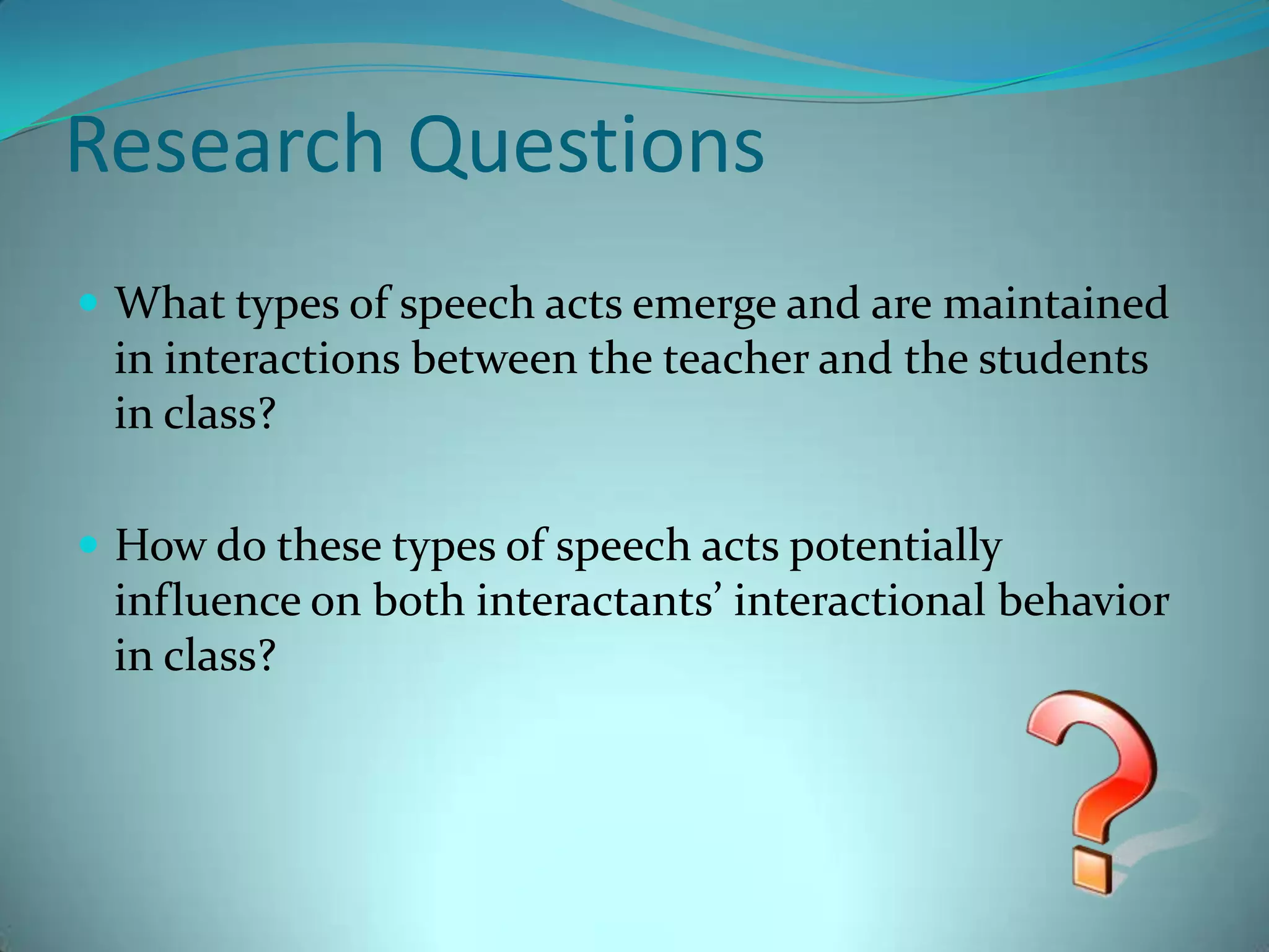 Research QuestionsWhat types of speech acts emerge and are maintained in interactions between the teacher and the students in class?How do these types of speech acts potentially influence on both interactants’ interactional behavior in class?