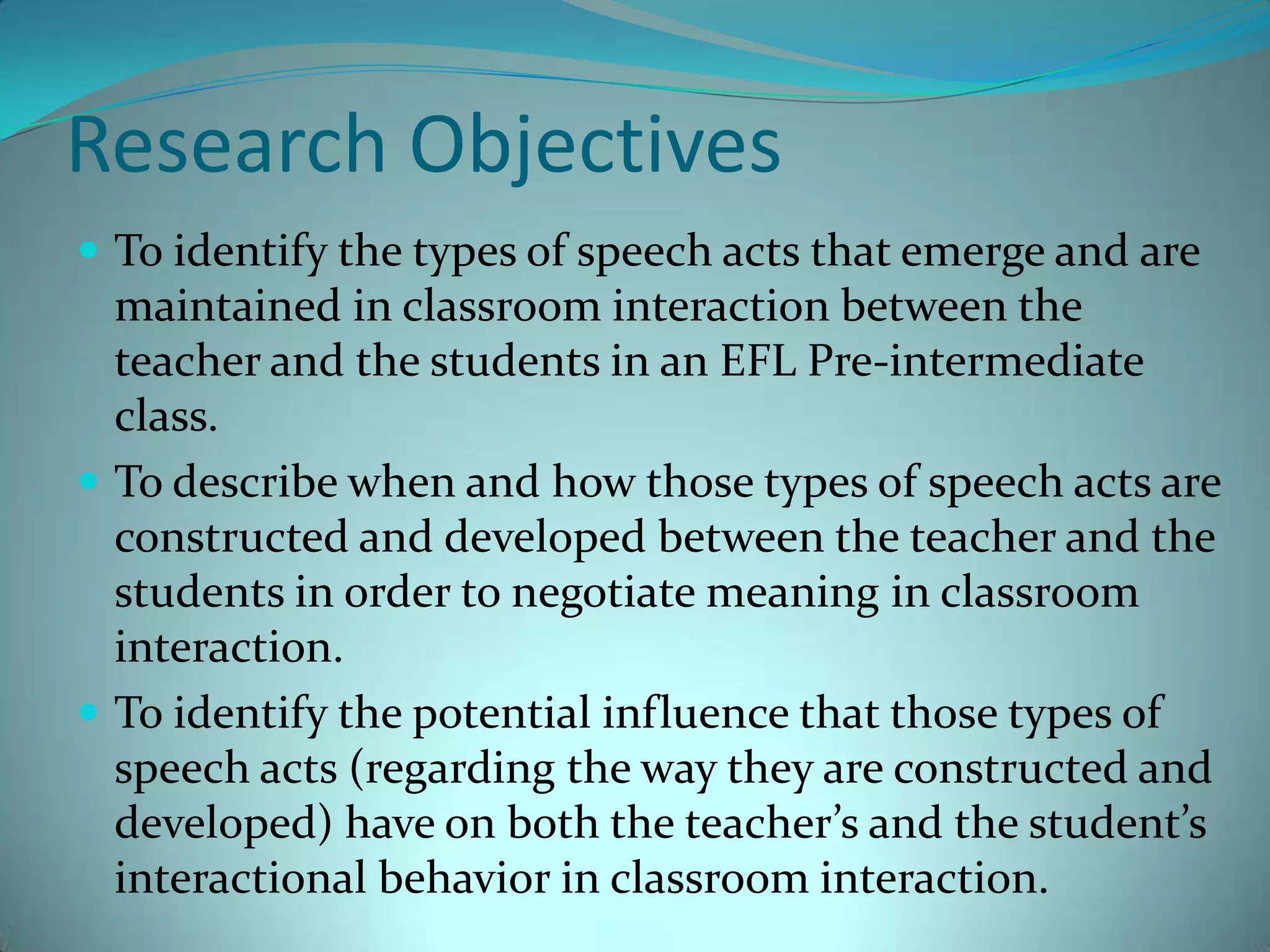 Research ObjectivesTo identify the types of speech acts that emerge and are maintained in classroom interaction between the teacher and the students in an EFL Pre-intermediate class.To describe when and how those types of speech acts are constructed and developed between the teacher and the students in order to negotiate meaning in classroom interaction.To identify the potential influence that those types of speech acts (regarding the way they are constructed and developed) have on both the teacher’s and the student’s interactional behavior in classroom interaction. 