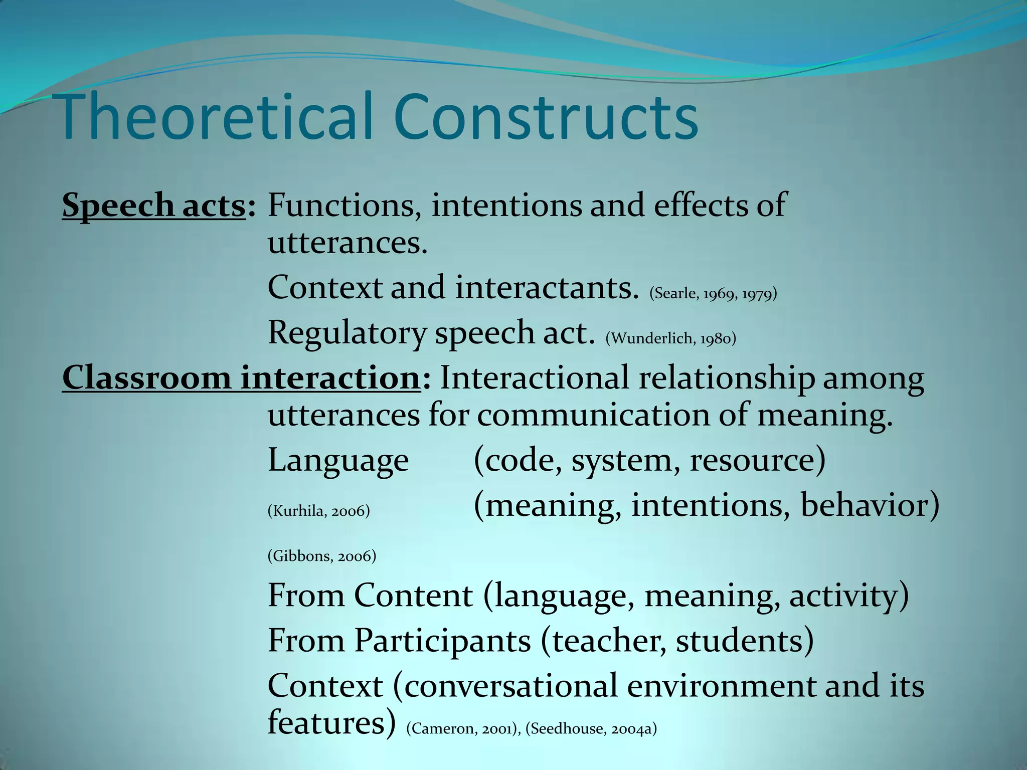 Theoretical ConstructsSpeech acts: 	Functions, intentions and effects of 				utterances.			Context and interactants. (Searle, 1969, 1979)			Regulatory speech act. (Wunderlich, 1980)Classroom interaction: Interactional relationship among 			utterances for communication of meaning.			Language 	(code, system, resource)(Kurhila, 2006)	(meaning, intentions, behavior)(Gibbons, 2006)			From Content (language, meaning, activity)			From Participants (teacher, students)			Context (conversational environment and its 			features) (Cameron, 2001), (Seedhouse, 2004a)		