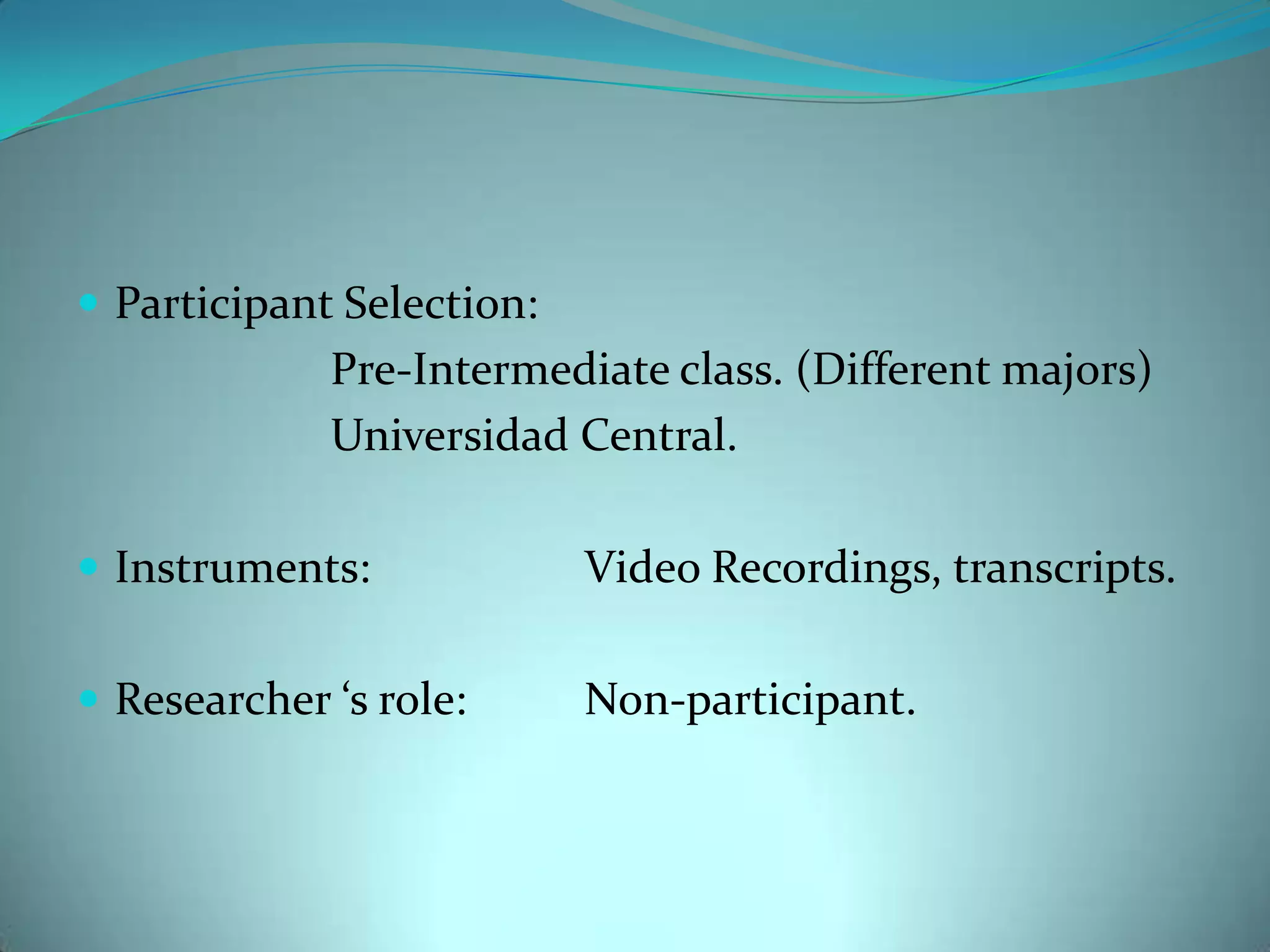 Participant Selection: 				Pre-Intermediate class. (Different majors)			Universidad Central.Instruments:		Video Recordings, transcripts.Researcher ‘s role: 	Non-participant.