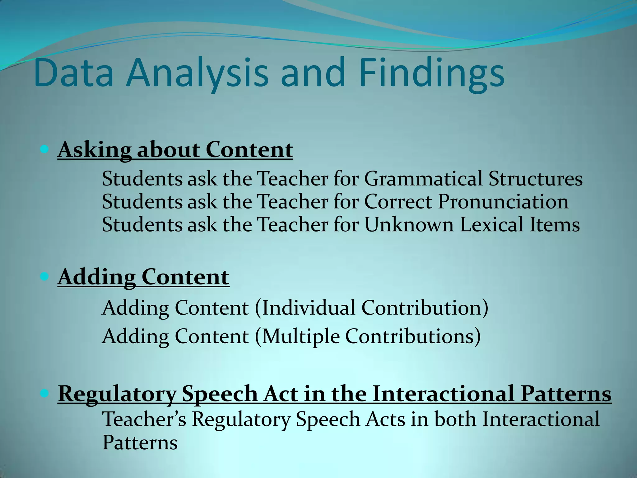 Data Analysis and FindingsAsking about Content 		Students ask the Teacher for Grammatical Structures 		Students ask the Teacher for Correct Pronunciation 		Students ask the Teacher for Unknown Lexical Items		Adding ContentAdding Content (Individual Contribution)		Adding Content (Multiple Contributions)Regulatory Speech Act in the Interactional PatternsTeacher’s Regulatory Speech Acts in both Interactional 	Patterns