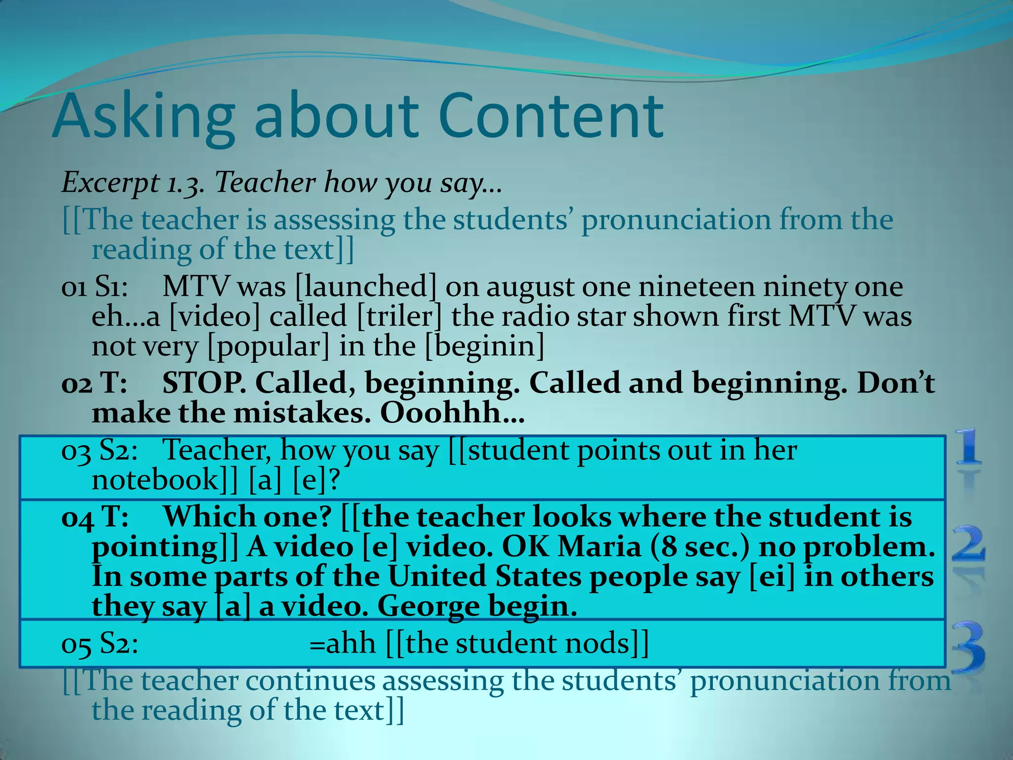 Asking about ContentExcerpt 1.3. Teacher how you say…[[The teacher is assessing the students’ pronunciation from the reading of the text]]01 S1:	MTV was [launched] on august one nineteen ninety one eh…a [video] called [triler] the radio star shown first MTV was not very [popular] in the [beginin] 02 T:	STOP. Called, beginning. Called and beginning. Don’t make the mistakes. Ooohhh…03 S2: 	Teacher, how you say [[student points out in her notebook]] [a] [e]?04 T:	Which one? [[the teacher looks where the student is pointing]] A video [e] video. OK Maria (8 sec.) no problem. In some parts of the United States people say [ei] in others they say [a] a video. George begin.05 S2:	                   =ahh [[the student nods]][[The teacher continues assessing the students’ pronunciation from the reading of the text]]123