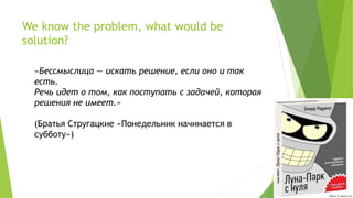 We know the problem, what would be
solution?
«Бессмыслица — искать решение, если оно и так
есть.
Речь идет о том, как поступать с задачей, которая
решения не имеет.»
(Братья Стругацкие «Понедельник начинается в
субботу»)
 