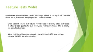 Feature Tests Model
Feature test (#featuretests) - A test verifying a service or library as the customer
would use it, but within a single process. A few examples:
• Given a search service that returns tweets based on a query, a test that feeds
in a fake tweet, queries for that tweet, and verifies it’s found. This is clearly
not a single class test
• A test verifying a library such as netty using its public APIs only, perhaps
mocking JDK APIs for failure testing
 