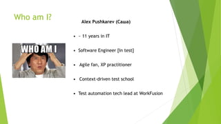 Who am I? Alex Pushkarev (Саша)
• ~ 11 years in IT
• Software Engineer [In test]
• Agile fan, XP practitioner
• Context-driven test school
• Test automation tech lead at WorkFusion
 