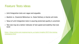 Feature Tests ideas
• Unit/Integration tests are vague and arguable.
• Mockist vs. Classicist/Behaviour vs. State/Solitary vs Social unit tests
• Value of unit/integration tests in assuring (external) quality is uncertain
• Test size may be a better indicator of test speed and stability that test
level
https://blog.twitter.com/engineering/en_us/topics/insights/2017/the-testing-
renaissance.html
 