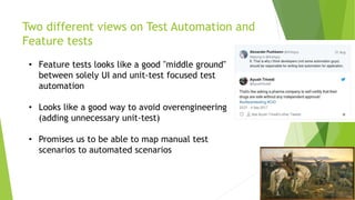Two different views on Test Automation and
Feature tests
• Feature tests looks like a good "middle ground"
between solely UI and unit-test focused test
automation
• Looks like a good way to avoid overengineering
(adding unnecessary unit-test)
• Promises us to be able to map manual test
scenarios to automated scenarios
 