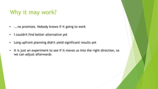 Why it may work?
• ...no promises. Nobody knows if it going to work
• I couldn't find better alternative yet
• Long upfront planning didn't yield significant results yet
• It is just an experiment to see if it moves us into the right direction, so
we can adjust afterwards
 