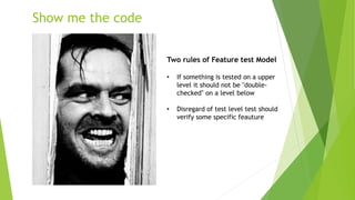 Show me the code
Two rules of Feature test Model
• If something is tested on a upper
level it should not be "double-
checked" on a level below
• Disregard of test level test should
verify some specific feauture
 
