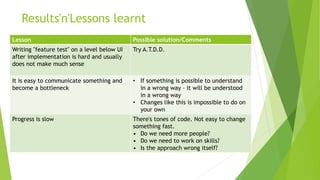 Results'n'Lessons learnt
Lesson Possible solution/Comments
Writing "feature test" on a level below UI
after implementation is hard and usually
does not make much sense
Try A.T.D.D.
It is easy to communicate something and
become a bottleneck
• If something is possible to understand
in a wrong way – it will be understood
in a wrong way
• Changes like this is impossible to do on
your own
Progress is slow There's tones of code. Not easy to change
something fast.
• Do we need more people?
• Do we need to work on skills?
• Is the approach wrong itself?
 