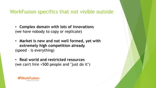 WorkFusion specifics that not visible outside
• Complex domain with lots of innovations
(we have nobody to copy or replicate)
• Market is new and not well formed, yet with
extremely high competition already
(speed – is everything)
• Real world and restricted resources
(we can't hire +500 people and "just do it")
 