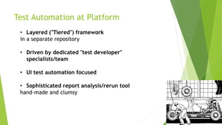 Test Automation at Platform
• Layered ("Tiered") framework
in a separate repository
• Driven by dedicated "test developer"
specialists/team
• UI test automation focused
• Sophisticated report analysis/rerun tool
hand-made and clumsy
 