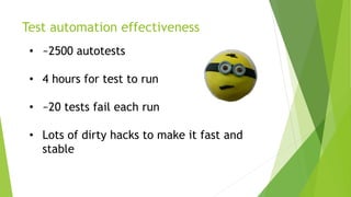Test automation effectiveness
• ~2500 autotests
• 4 hours for test to run
• ~20 tests fail each run
• Lots of dirty hacks to make it fast and
stable
 
