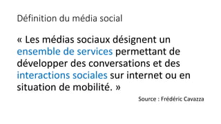 Définition du média social
« Les médias sociaux désignent un
ensemble de services permettant de
développer des conversations et des
interactions sociales sur internet ou en
situation de mobilité. »
Source : Frédéric Cavazza
 