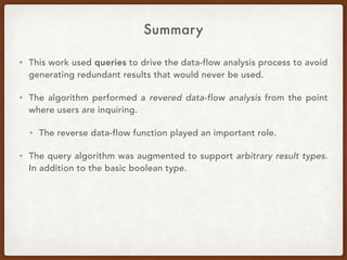 Summary
• This work used queries to drive the data-flow analysis process to avoid
generating redundant results that would never be used.
• The algorithm performed a revered data-flow analysis from the point
where users are inquiring.
• The reverse data-flow function played an important role.
• The query algorithm was augmented to support arbitrary result types.
In addition to the basic boolean type.
 