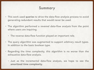 Summary
• This work used queries to drive the data-flow analysis process to avoid
generating redundant results that would never be used.
• The algorithm performed a revered data-flow analysis from the point
where users are inquiring.
• The reverse data-flow function played an important role.
• The query algorithm was augmented to support arbitrary result types.
In addition to the basic boolean type.
• Regarding the time complexity, this algorithm is no worse than the
exhaustive data-flow analysis.
• Just as the incremental data-flow analysis, we hope to see the
amortized time complexity.
 