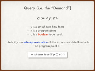 Query (i.e. the “Demand”)
q := <y, n>
• y is a set of data flow facts
• n is a program point
• q is a boolean type result
q tells if y is a safe approximation of the exhaustive data flow facts
on program point n.
 