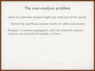 The over-analysis problem
• Users of a data-flow analysis might only need part of the results.
• Generating superfluous analysis results are called over-analysis.
• Example: In constant propagation, user only asked the constant
value (or non-constant) of variable x at line n.
 