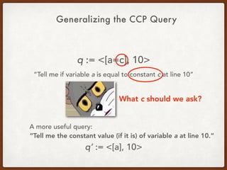 Generalizing the CCP Query
q := <[a=c], 10>
“Tell me if variable a is equal to constant c at line 10”
What c should we ask?
A more useful query:
“Tell me the constant value (if it is) of variable a at line 10.”
q’ := <[a], 10>
 