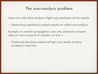 The over-analysis problem
• Users of a data-flow analysis might only need part of the results.
• Generating superfluous analysis results are called over-analysis.
• Example: In constant propagation, user only asked the constant
value (or non-constant) of variable x at line n.
• Traditional data-flow analysis will give you results of every
variables in each line.
 