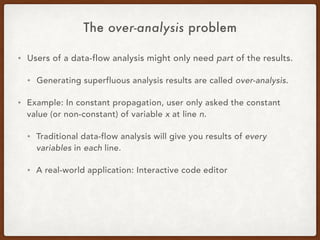The over-analysis problem
• Users of a data-flow analysis might only need part of the results.
• Generating superfluous analysis results are called over-analysis.
• Example: In constant propagation, user only asked the constant
value (or non-constant) of variable x at line n.
• Traditional data-flow analysis will give you results of every
variables in each line.
• A real-world application: Interactive code editor
 