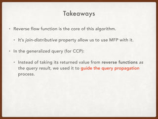 Takeaways
• Reverse flow function is the core of this algorithm.
• It’s join-distributive property allow us to use MFP with it.
• In the generalized query (for CCP):
• Instead of taking its returned value from reverse functions as
the query result, we used it to guide the query propagation
process.
 