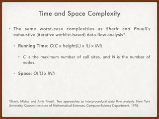 Time and Space Complexity
• The same worst-case complexities as Sharir and Pnueli’s
exhaustive (iterative worklist-based) data-flow analysis*.
• Running Time: O(C x height(L) x |L| x |N|)
• C is the maximum number of call sites, and N is the number of
nodes.
• Space: O(|L| x |N|)
*Sharir, Micha, and Amir Pnueli. Two approaches to interprocedural data flow analysis. New York
University. Courant Institute of Mathematical Sciences. ComputerScience Department, 1978.
 