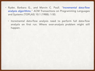 • Ryder, Barbara G., and Marvin C. Paull. "Incremental data-flow
analysis algorithms." ACM Transactions on Programming Languages
and Systems (TOPLAS) 10.1 (1988): 1-50.
• Incremental data-flow analysis need to perform full data-flow
analysis on first run. Where over-analysis problem might still
happen.
 