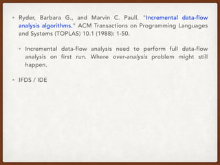 • Ryder, Barbara G., and Marvin C. Paull. "Incremental data-flow
analysis algorithms." ACM Transactions on Programming Languages
and Systems (TOPLAS) 10.1 (1988): 1-50.
• Incremental data-flow analysis need to perform full data-flow
analysis on first run. Where over-analysis problem might still
happen.
• IFDS / IDE
 