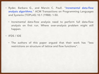 • Ryder, Barbara G., and Marvin C. Paull. "Incremental data-flow
analysis algorithms." ACM Transactions on Programming Languages
and Systems (TOPLAS) 10.1 (1988): 1-50.
• Incremental data-flow analysis need to perform full data-flow
analysis on first run. Where over-analysis problem might still
happen.
• IFDS / IDE
• The authors of this paper argued that their work has “less
restrictions on structure of lattice and flow functions”.
 