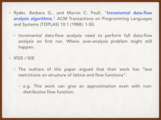 • Ryder, Barbara G., and Marvin C. Paull. "Incremental data-flow
analysis algorithms." ACM Transactions on Programming Languages
and Systems (TOPLAS) 10.1 (1988): 1-50.
• Incremental data-flow analysis need to perform full data-flow
analysis on first run. Where over-analysis problem might still
happen.
• IFDS / IDE
• The authors of this paper argued that their work has “less
restrictions on structure of lattice and flow functions”.
• e.g. This work can give an approximation even with non-
distributive flow function.
 