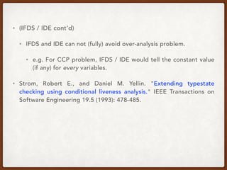 • (IFDS / IDE cont’d)
• IFDS and IDE can not (fully) avoid over-analysis problem.
• e.g. For CCP problem, IFDS / IDE would tell the constant value
(if any) for every variables.
• Strom, Robert E., and Daniel M. Yellin. "Extending typestate
checking using conditional liveness analysis." IEEE Transactions on
Software Engineering 19.5 (1993): 478-485.
 