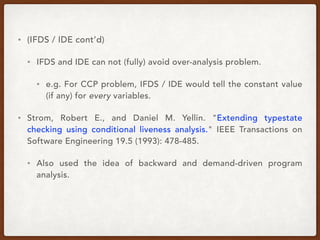 • (IFDS / IDE cont’d)
• IFDS and IDE can not (fully) avoid over-analysis problem.
• e.g. For CCP problem, IFDS / IDE would tell the constant value
(if any) for every variables.
• Strom, Robert E., and Daniel M. Yellin. "Extending typestate
checking using conditional liveness analysis." IEEE Transactions on
Software Engineering 19.5 (1993): 478-485.
• Also used the idea of backward and demand-driven program
analysis.
 