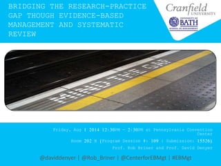 BRIDGING THE RESEARCH-PRACTICE
GAP THOUGH EVIDENCE-BASED
MANAGEMENT AND SYSTEMATIC
REVIEW
Friday, Aug 1 2014 12:30PM - 2:30PM at Pennsylvania Convention
Center
Room 202 B (Program Session #: 109 | Submission: 15526)
Prof. Rob Briner and Prof. David Denyer
@daviddenyer | @Rob_Briner | @CenterforEBMgt | #EBMgt
 
