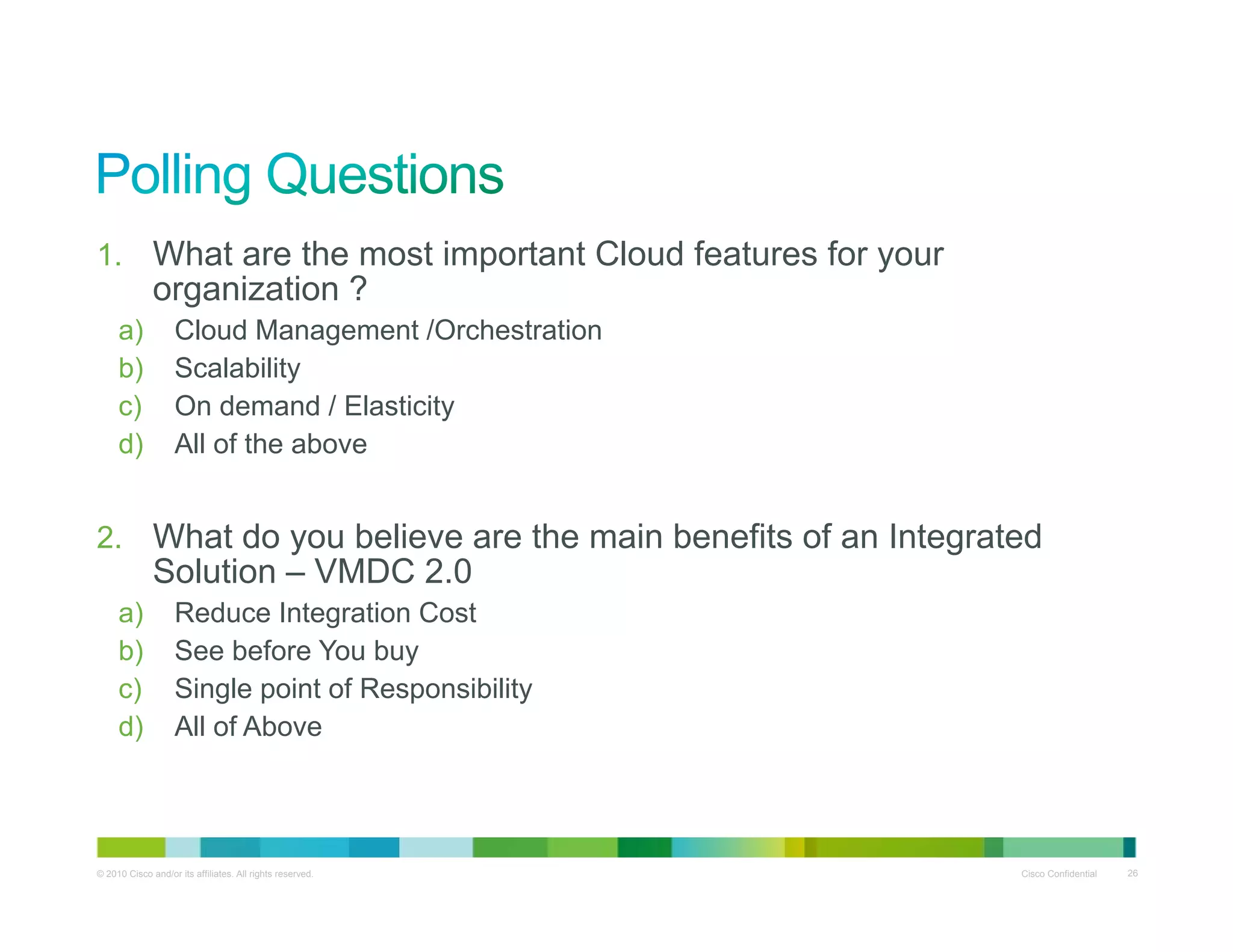 1. What are the most important Cloud features for your
organization ?organization ?
a) Cloud Management /Orchestration
b) Scalability
c) On demand / Elasticity) y
d) All of the above
2 What do you believe are the main benefits of an Integrated2. What do you believe are the main benefits of an Integrated
Solution – VMDC 2.0
a) Reduce Integration Cost
b) See before You buyb) See before You buy
c) Single point of Responsibility
d) All of Above
© 2010 Cisco and/or its affiliates. All rights reserved. Cisco Confidential 26
 