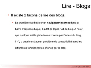 Lire - Blogs Il existe 2 façons de lire des blogs. La première est d’utiliser un  navigateur Internet  dans la barre d’adresse duquel il suffit de taper l’ url  du blog. A noter que quelque soit la plate-forme choisie par l’auteur du blog, il n’y a quasiment aucun problème de compatibilité avec les différentes fonctionnalités offertes par le blog.  