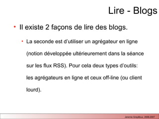 Lire - Blogs Il existe 2 façons de lire des blogs. La seconde est d’utiliser un agrégateur en ligne (notion développée ultérieurement dans la séance sur les flux RSS). Pour cela deux types d’outils: les agrégateurs en ligne et ceux off-line (ou client lourd).  