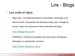 Lire - Blogs Les outils en ligne Blog-notes : Un portail permettant la consultation, l’archivage d’une liste de favoris. Consultation des dernières mises à jour. Partage de favoris, moteur de recherche et m ême publication de blogs.  http://bloglines.com/   IFEEDYOU : Portail de consultation de mises à jours de blogs par thématique, ou personnelle. Annuaire.  http://www.ifeedyou.com/   