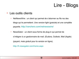 Lire - Blogs Les outils clients NetNewsWire : un client qui permet de s’abonner au fils rss des blogs qui le permettent. Une version light (gratuite) et une complète payante.  http://ranchero.com/netnewswire/ NewsGator : un client sous forme de plug-in qui permet de s’intégrer à un gestionnaire de mail. (Eudora, Outlook, Mail (Apple) (payant, mais gratuit pour la version en ligne).  http://fr.newsgator.com/home.aspx   