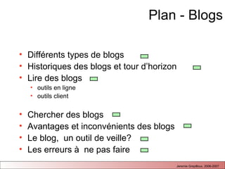 Plan - Blogs Différents types de blogs  Historiques des blogs et tour d’horizon Lire des blogs outils en ligne outils client Chercher des blogs Avantages et inconvénients des blogs Le blog,  un outil de veille?  Les erreurs à  ne pas faire 