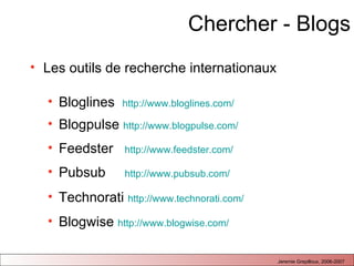 Chercher - Blogs Les outils de recherche internationaux  Bloglines  http://www.bloglines.com/   Blogpulse  http://www.blogpulse.com/   Feedster  http://www.feedster.com/   Pubsub  http://www.pubsub.com/   Technorati  http://www.technorati.com/   Blogwise  http://www.blogwise.com/   