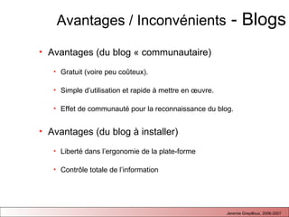 Avantages / Inconvénients  - Blogs Avantages (du blog « communautaire) Gratuit (voire peu co û te ux).  Simple d’utilisation et rapide à mettre en œuvre. Effet de communauté pour la reconnaissance du blog. Avantages (du blog à installer)   Liberté dans l’ergonomie de la plate-forme Contrôle totale de l’information 