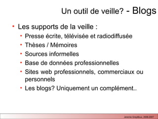 Un outil de veille?  - Blogs Les supports de la veille :  Presse écrite, télévisée et radiodiffusée Thèses / Mémoires Sources informelles Base de données professionnelles Sites web professionnels, commerciaux ou personnels Les blogs? Uniquement un complément..  