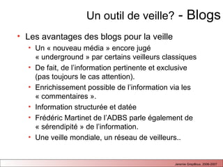 Un outil de veille?  - Blogs Les avantages des blogs pour la veille  Un « nouveau média » encore jugé « underground » par certains veilleurs classiques De fait, de l’information pertinente et exclusive (pas toujours le cas attention). Enrichissement possible de l’information via les « commentaires ». Information structurée et datée Frédéric Martinet de l’ADBS parle également de « sérendipité » de l’information. Une veille mondiale, un réseau de veilleurs..  
