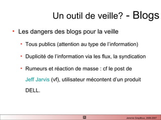 Un outil de veille?  - Blogs Les dangers des blogs pour la veille  Tous publics (attention au type de l’information) Duplicité de l’information via les flux, la syndication Rumeurs et réaction de masse : cf le post de  Jeff Jarvis  (vf), utilisateur mécontent d’un produit DELL.  