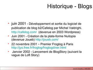 Historique - Blogs juin 2001  - Développement et sortie du logiciel de publication de blog b2/Cafelog par Michel Valdrighi.  http://cafelog.com/   (devenue en 2003 Wordpress) Juin 2001 - Création de la plate-forme Nuitopia (devenue Joueb)  http://joueb.com/   22 novembre 2001  -  Premier Froglog à Paris  http://jys.free.fr/froglog/froglogdiner.html Janvier 2002 - Lancement de BlogStory (suivant la vague de Loft Story) 