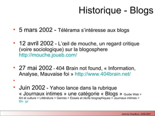 Historique - Blogs 5 mars 2002 -  Télérama s’intéresse aux blogs 12 avril 2002  - L’œil de mouche, un regard critique (voire sociologique) sur la blogosphere  http://mouche.joueb.com/   27 mai 2002  -  404 Brain not found, « Information, Analyse, Mauvaise foi »  http://www.404brain.net/ Juin 2002  - Yahoo lance dans la rubrique « Journaux intimes » une catégorie « Blogs »  Guide Web > Art et culture > Littérature > Genres > Essais et récits biographiques > Journaux intimes >  Blo  gs 