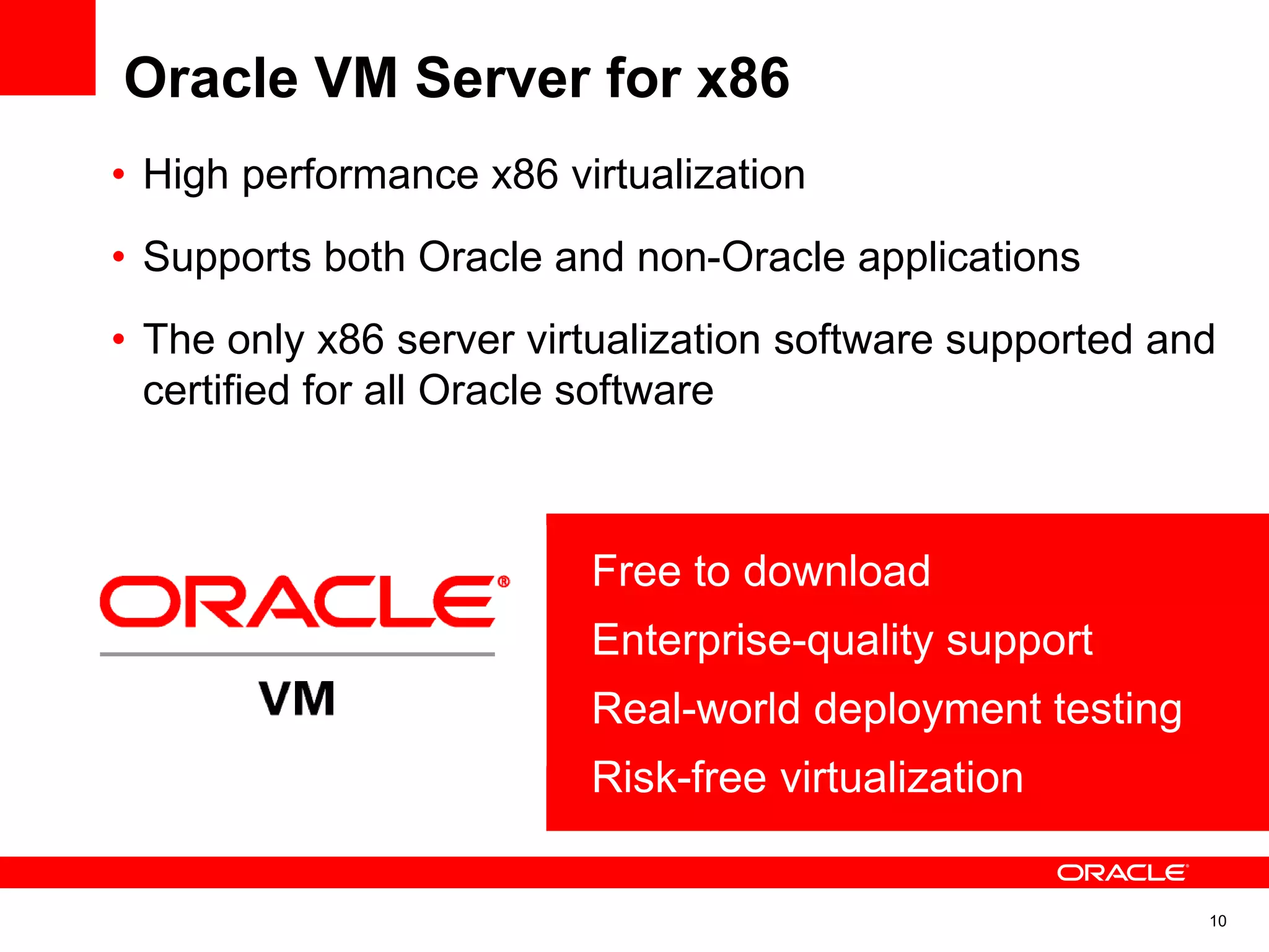 Oracle VM Server for x86
10
• Free to download
• Enterprise-quality support
• Real-world deployment testing
• Risk-free virtualization
• High performance x86 virtualization
• Supports both Oracle and non-Oracle applications
• The only x86 server virtualization software supported and
certified for all Oracle software
 